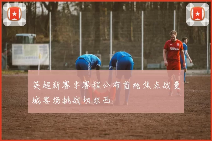 英超新赛季赛程公布首轮焦点战曼城客场挑战切尔西