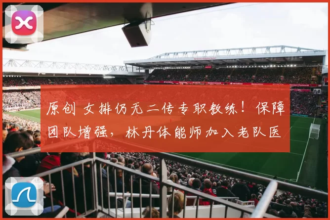 原创 女排仍无二传专职教练！保障团队增强，林丹体能师加入老队医回归