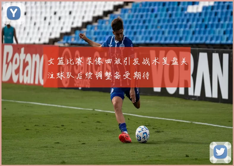 女篮比赛录像回放引发战术复盘关注球队后续调整备受期待