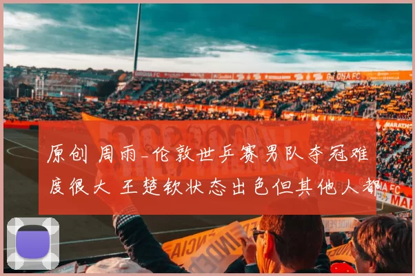 原创 周雨_伦敦世乒赛男队夺冠难度很大 王楚钦状态出色但其他人都不稳