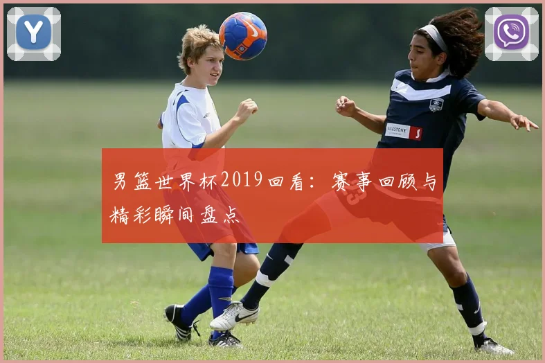 男篮世界杯2019回看:赛事回顾与精彩瞬间盘点