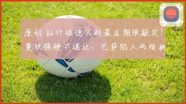 原创 拉什福德买断最后期限敲定！曼联强硬不退让，巴萨陷入两难抉择