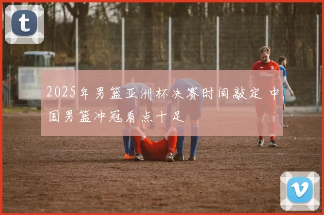 2025年男篮亚洲杯决赛时间敲定 中国男篮冲冠看点十足