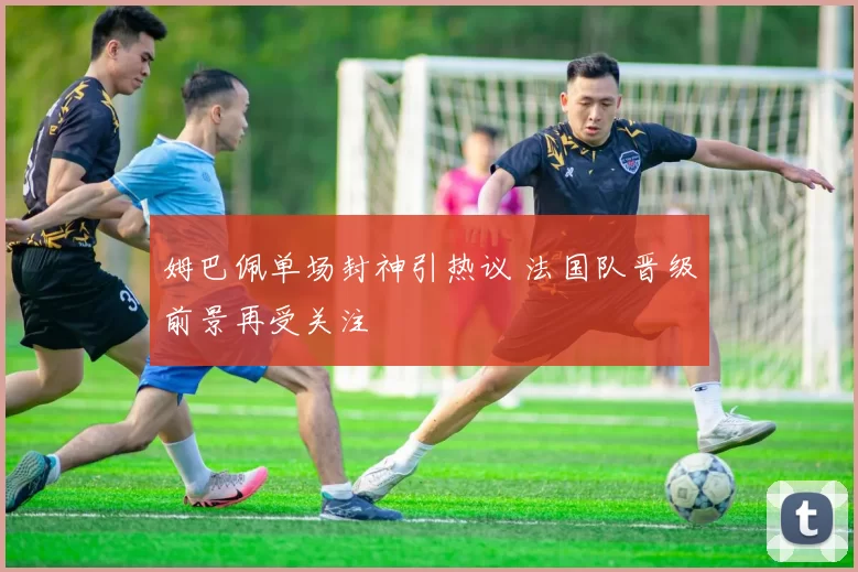 姆巴佩单场封神引热议 法国队晋级前景再受关注