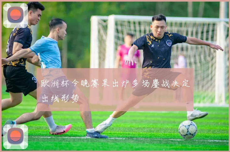 欧洲杯今晚赛果出炉多场鏖战决定出线形势