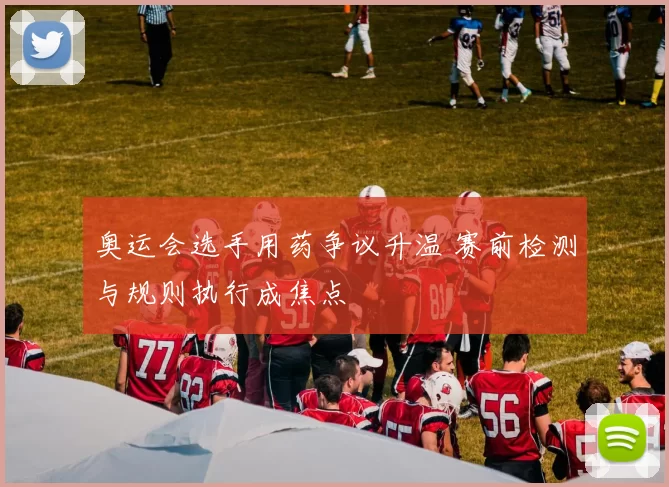 奥运会选手用药争议升温 赛前检测与规则执行成焦点